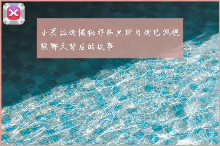 小图拉姆揭秘邓弗里斯与姆巴佩视频聊天背后的故事