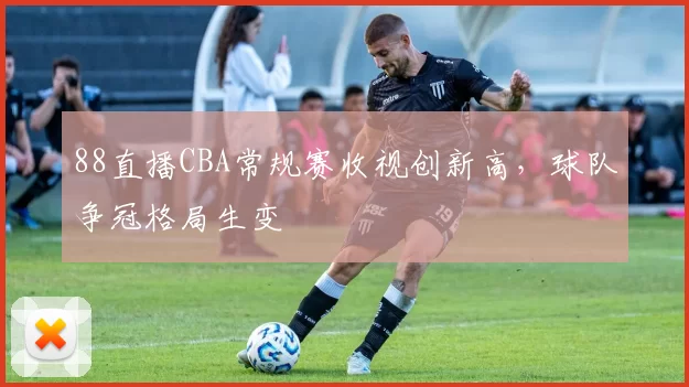 88直播CBA常规赛收视创新高，球队争冠格局生变