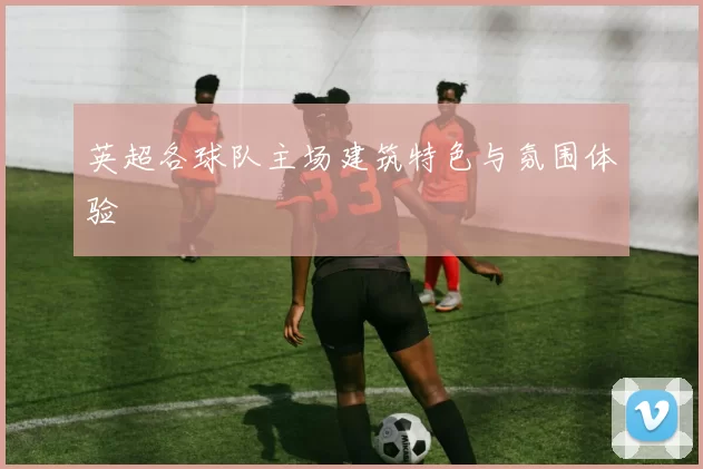 英超各球队主场建筑特色与氛围体验