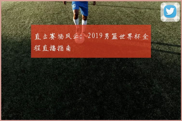 直击赛场风云：2019男篮世界杯全程直播指南