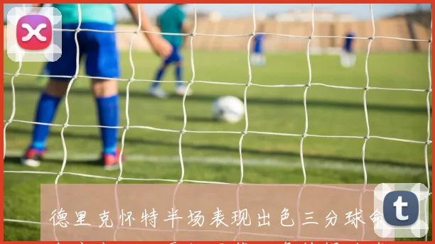 德里克怀特半场表现出色三分球命中率高助攻贡献显著正负值提升球队表现