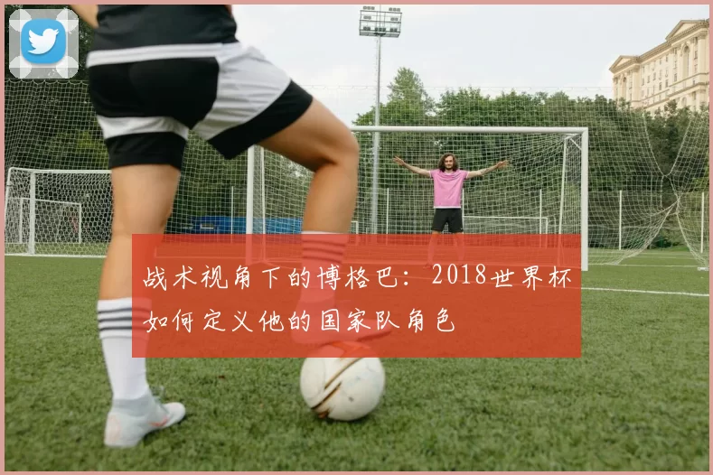 战术视角下的博格巴:2018世界杯如何定义他的国家队角色