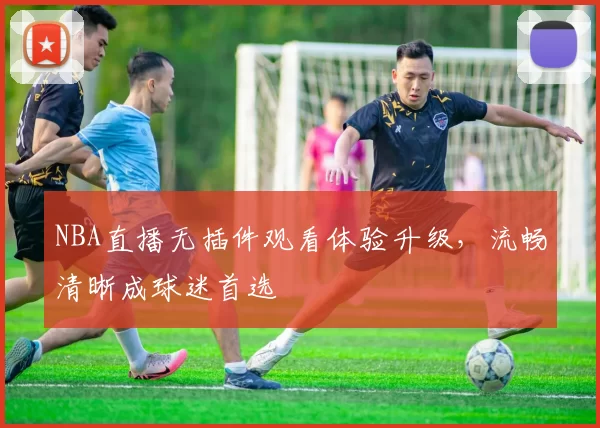 NBA直播无插件观看体验升级，流畅清晰成球迷首选