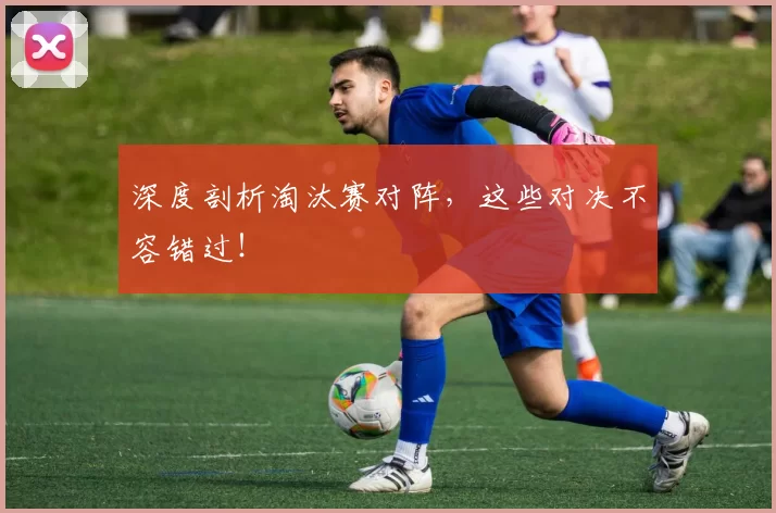 深度剖析淘汰赛对阵,这些对决不容错过!