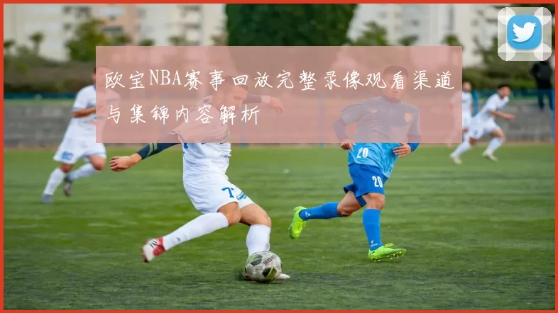欧宝NBA赛事回放完整录像观看渠道与集锦内容解析