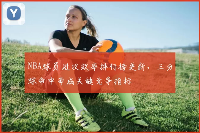 NBA球员进攻效率排行榜更新,三分球命中率成关键竞争指标
