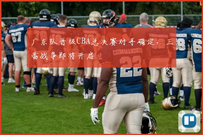 广东队晋级CBA总决赛对手确定，三番战争即将开启