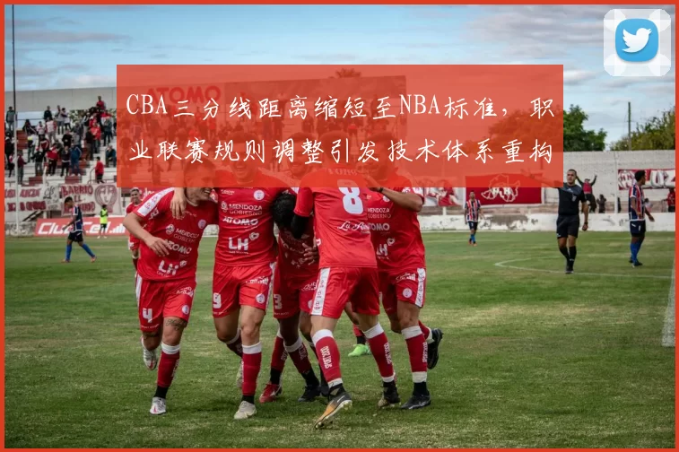 CBA三分线距离缩短至NBA标准，职业联赛规则调整引发技术体系重构