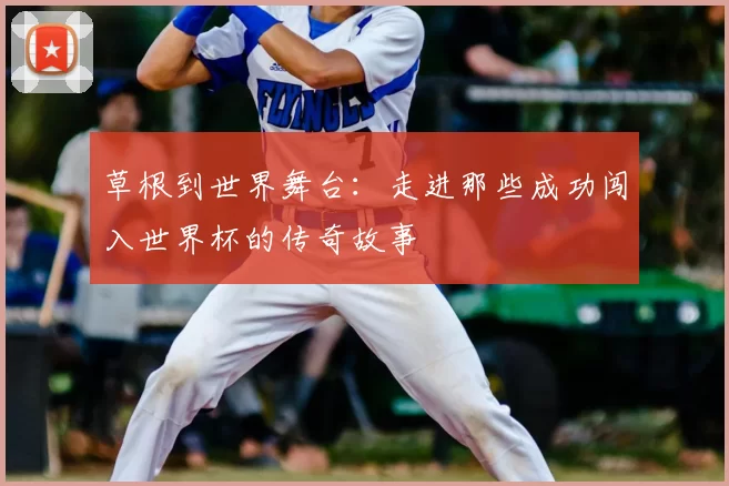 草根到世界舞台:走进那些成功闯入世界杯的传奇故事
