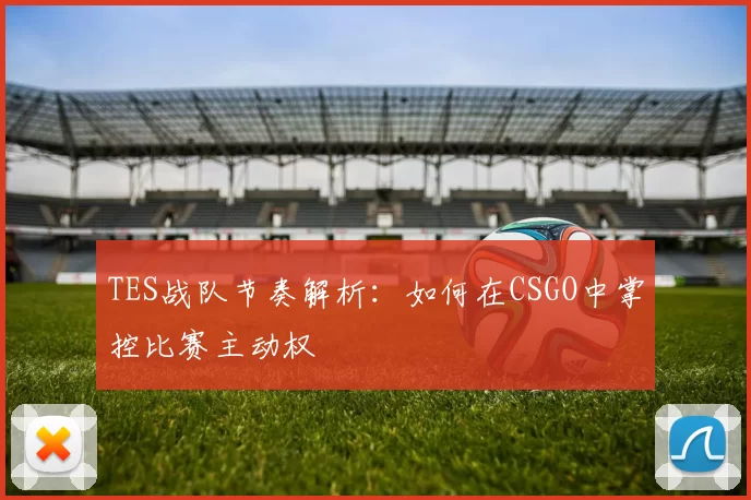 TES战队节奏解析:如何在CSGO中掌控比赛主动权