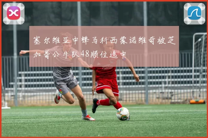 塞尔维亚中锋马科西蒙诺维奇被芝加哥公牛队48顺位选中