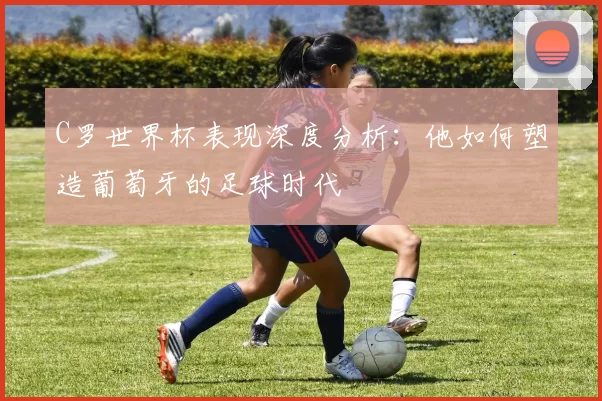 C罗世界杯表现深度分析：他如何塑造葡萄牙的足球时代