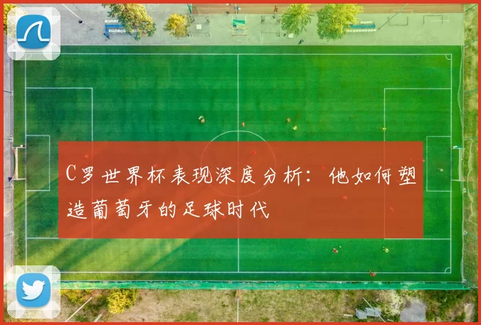 C罗世界杯表现深度分析：他如何塑造葡萄牙的足球时代