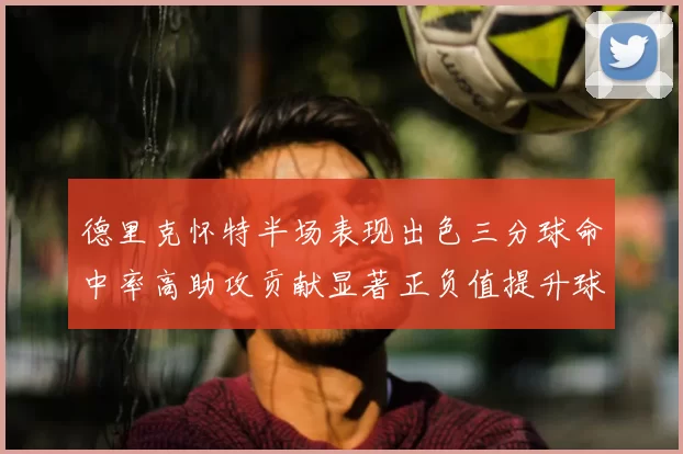 德里克怀特半场表现出色三分球命中率高助攻贡献显著正负值提升球队表现