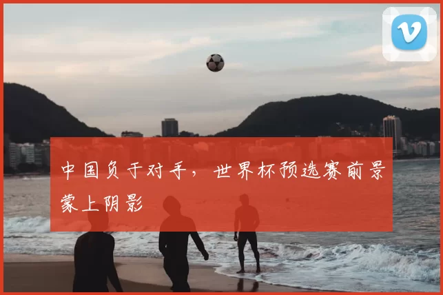 中国负于对手,世界杯预选赛前景蒙上阴影
