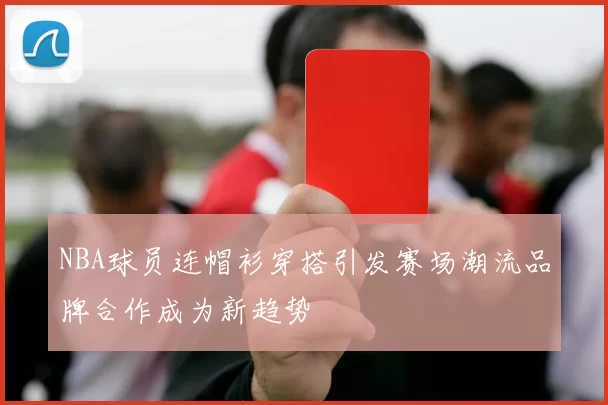 NBA球员连帽衫穿搭引发赛场潮流品牌合作成为新趋势