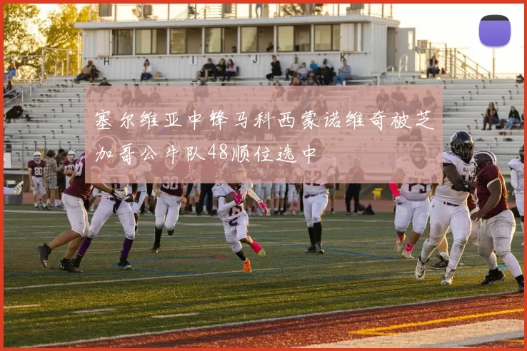 塞尔维亚中锋马科西蒙诺维奇被芝加哥公牛队48顺位选中