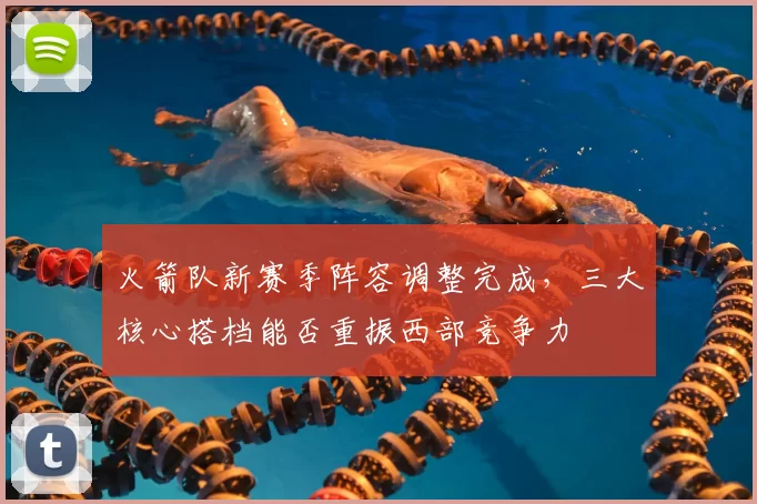 火箭队新赛季阵容调整完成,三大核心搭档能否重振西部竞争力