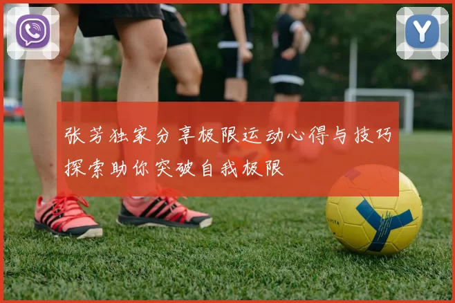 张芳独家分享极限运动心得与技巧探索助你突破自我极限