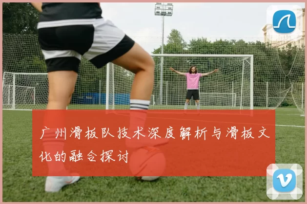 广州滑板队技术深度解析与滑板文化的融合探讨