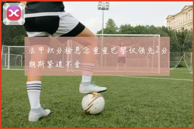 法甲积分榜悬念重重巴黎仅领先2分朗斯紧追不舍