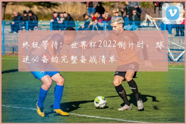 终极等待：世界杯2022倒计时，球迷必备的完整备战清单