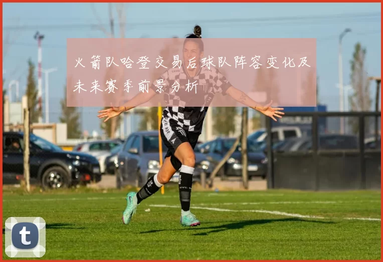 火箭队哈登交易后球队阵容变化及未来赛季前景分析