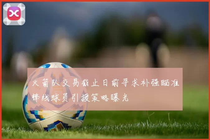 火箭队交易截止日前寻求补强瞄准锋线球员引援策略曝光