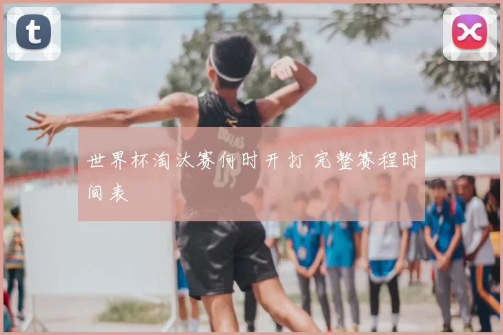 世界杯淘汰赛何时开打 完整赛程时间表