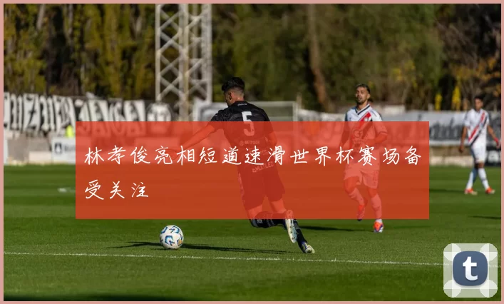 林孝俊亮相短道速滑世界杯赛场备受关注