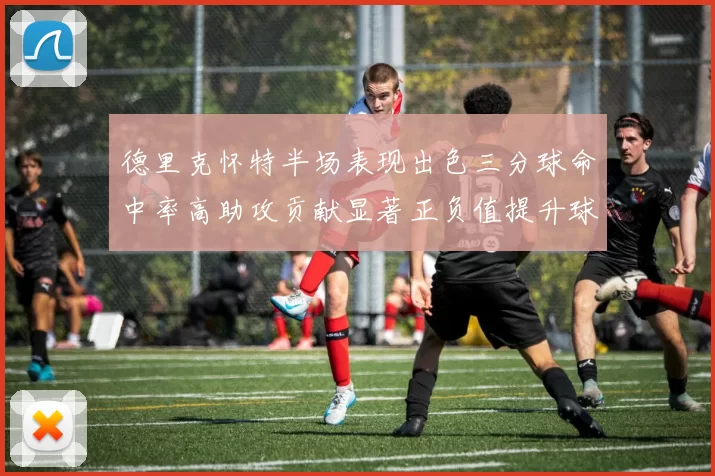 德里克怀特半场表现出色三分球命中率高助攻贡献显著正负值提升球队表现