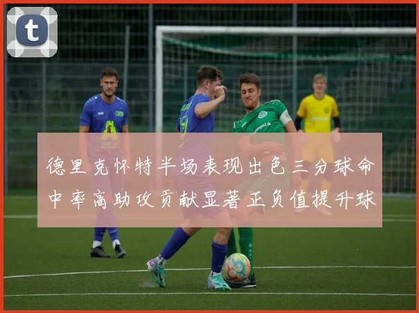 德里克怀特半场表现出色三分球命中率高助攻贡献显著正负值提升球队表现