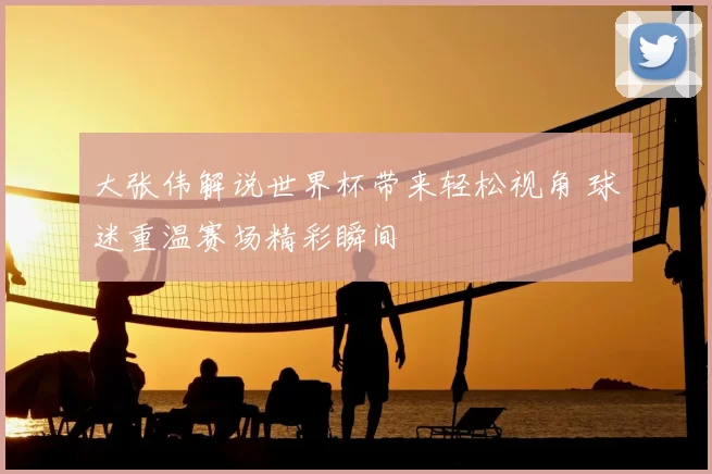 大张伟解说世界杯带来轻松视角 球迷重温赛场精彩瞬间
