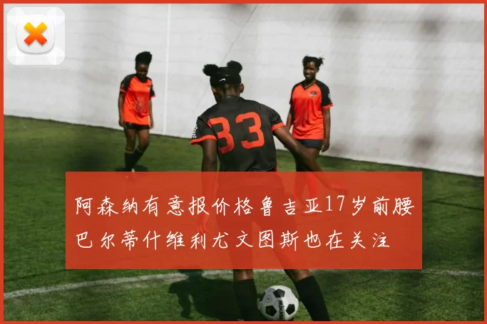 阿森纳有意报价格鲁吉亚17岁前腰巴尔蒂什维利尤文图斯也在关注