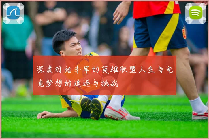 深度对话李军的英雄联盟人生与电竞梦想的追逐与挑战