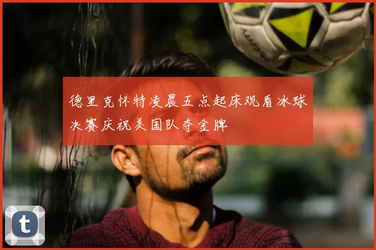 德里克怀特凌晨五点起床观看冰球决赛庆祝美国队夺金牌