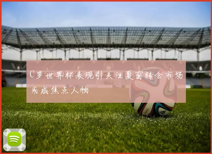 C罗世界杯表现引关注夏窗转会市场或成焦点人物