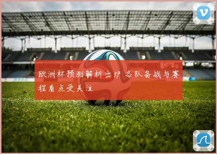 欧洲杯预测解析出炉 各队备战与赛程看点受关注