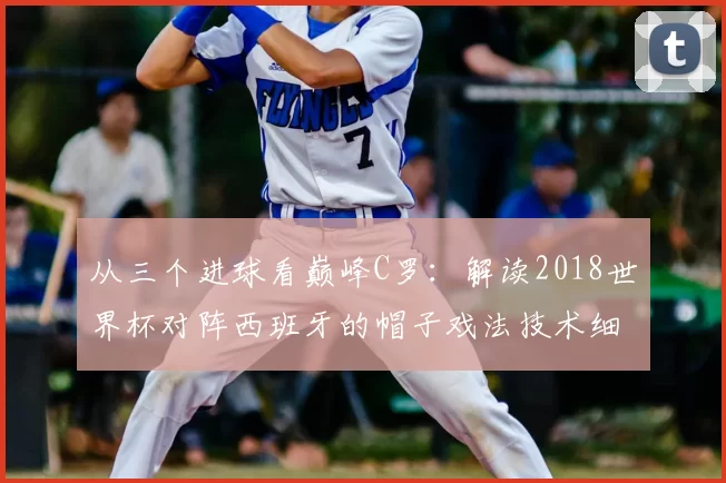 从三个进球看巅峰C罗:解读2018世界杯对阵西班牙的帽子戏法技术细节
