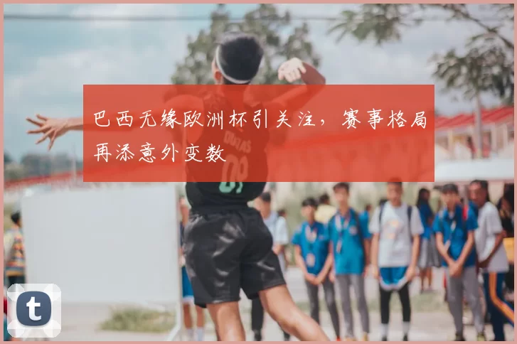 巴西无缘欧洲杯引关注,赛事格局再添意外变数