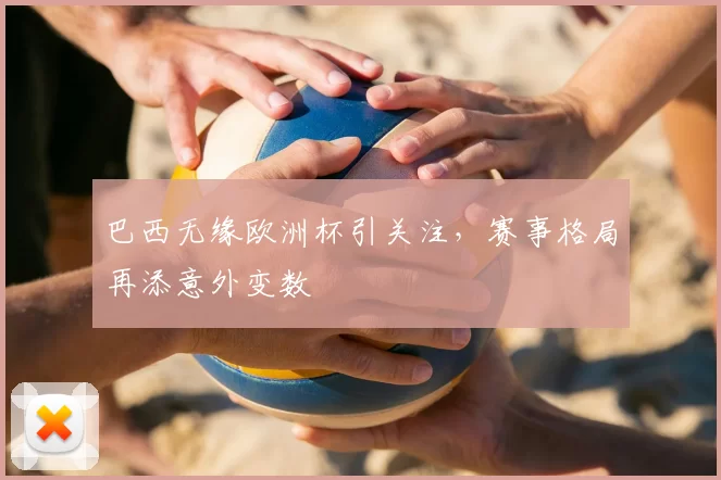 巴西无缘欧洲杯引关注，赛事格局再添意外变数