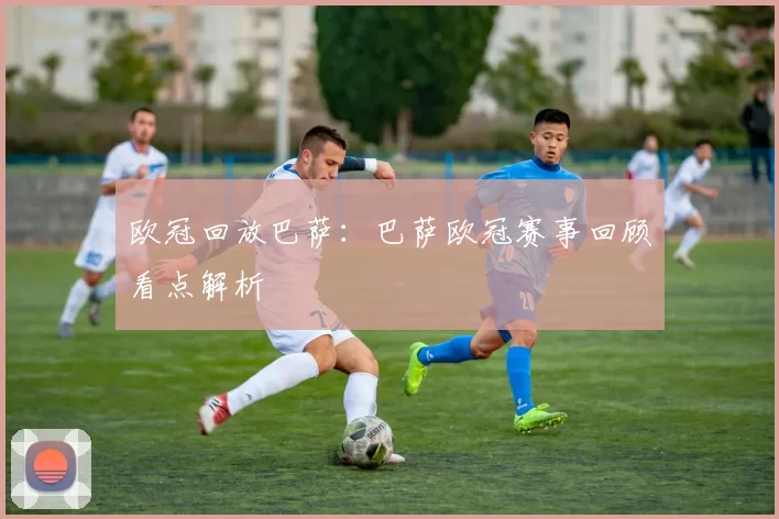 欧冠回放巴萨：巴萨欧冠赛事回顾看点解析