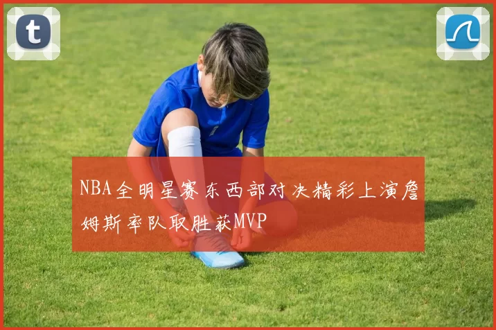 NBA全明星赛东西部对决精彩上演詹姆斯率队取胜获MVP