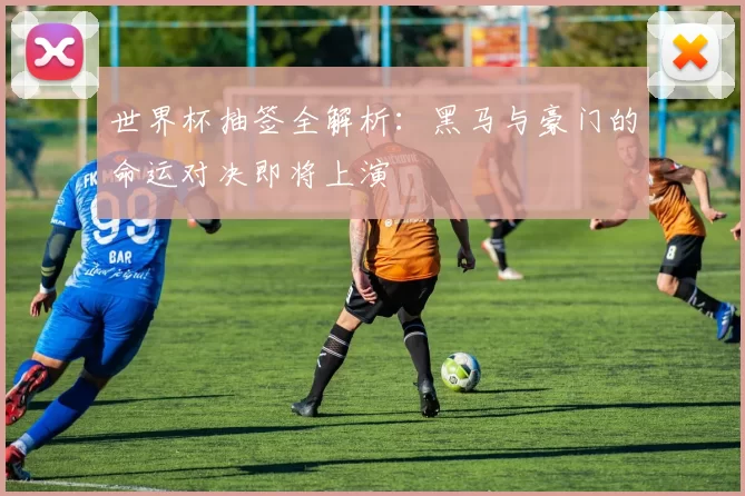世界杯抽签全解析：黑马与豪门的命运对决即将上演