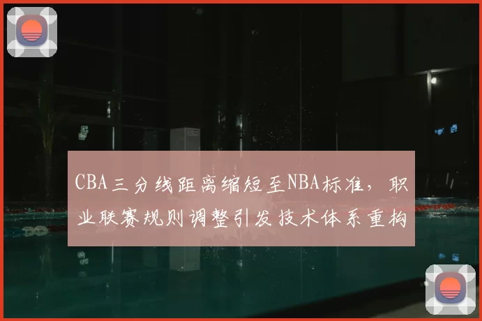CBA三分线距离缩短至NBA标准，职业联赛规则调整引发技术体系重构