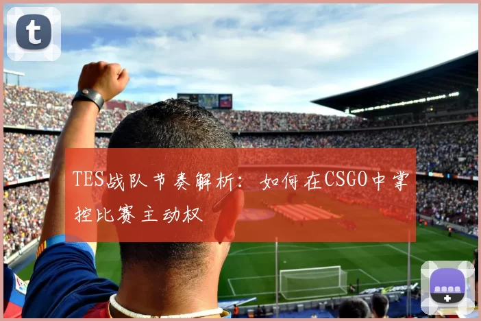 TES战队节奏解析:如何在CSGO中掌控比赛主动权