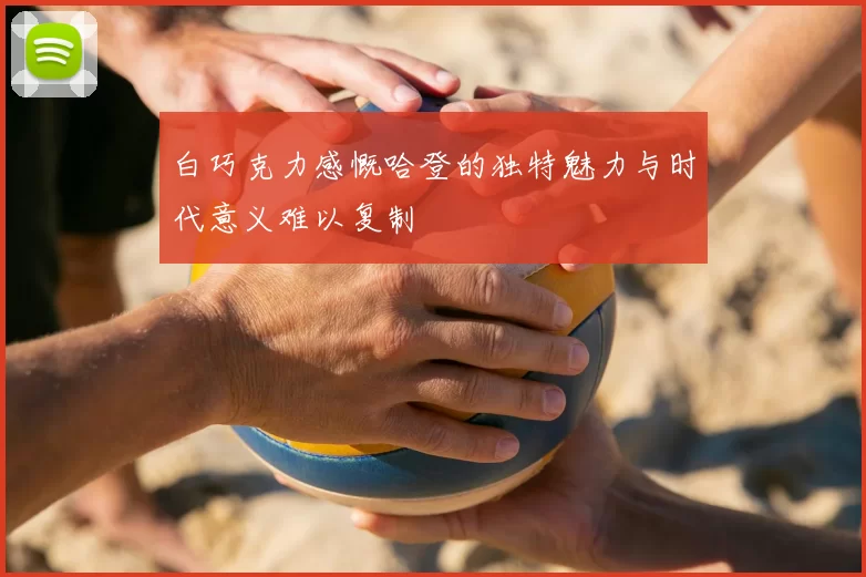 白巧克力感慨哈登的独特魅力与时代意义难以复制