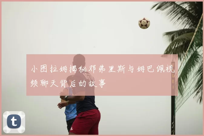 小图拉姆揭秘邓弗里斯与姆巴佩视频聊天背后的故事