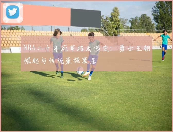 NBA二十年冠军格局演变：勇士王朝崛起与传统豪强衰落