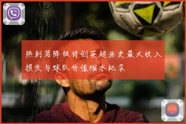 热刺若降级将创英超历史最大收入损失与球队价值缩水纪录